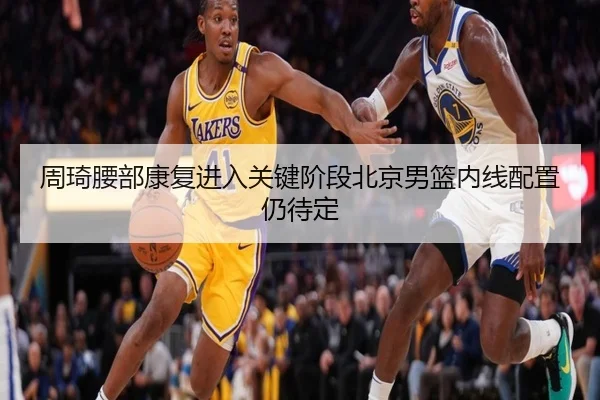 周琦腰部康复进入关键阶段北京男篮内线配置仍待定